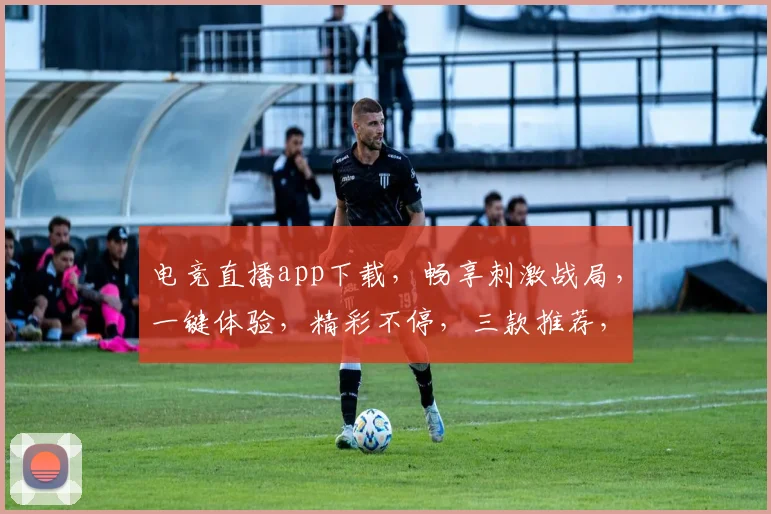 电竞直播app下载，畅享刺激战局，一键体验，精彩不停，三款推荐，必选之选，立即下载